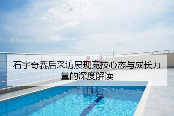石宇奇赛后采访展现竞技心态与成长力量的深度解读