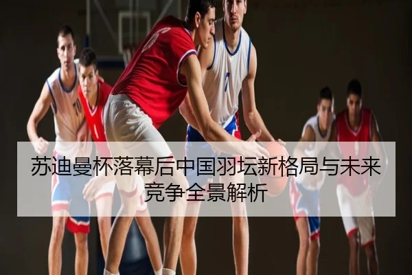 苏迪曼杯落幕后中国羽坛新格局与未来竞争全景解析