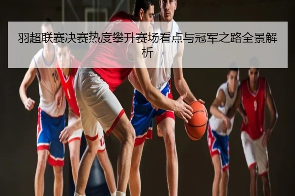 羽超联赛决赛热度攀升赛场看点与冠军之路全景解析