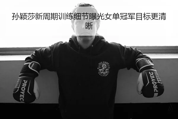 孙颖莎新周期训练细节曝光女单冠军目标更清晰