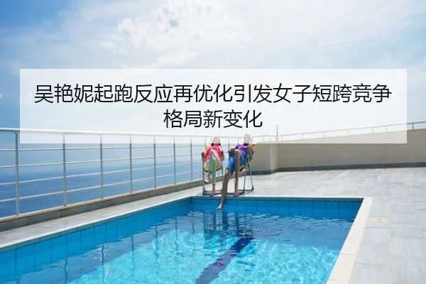 吴艳妮起跑反应再优化引发女子短跨竞争格局新变化